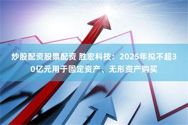 炒股配资股票配资 胜宏科技：2025年拟不超30亿元用于固定资产、无形资产购买