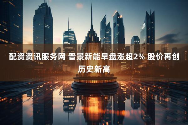 配资资讯服务网 晋景新能早盘涨超2% 股价再创历史新高