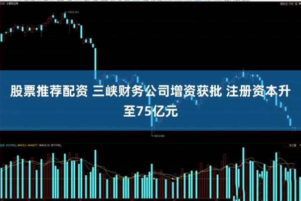 股票推荐配资 三峡财务公司增资获批 注册资本升至75亿元