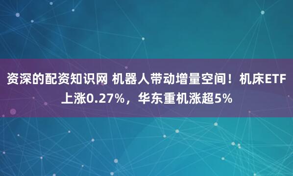 资深的配资知识网 机器人带动增量空间！机床ETF上涨0.27%，华东重机涨超5%