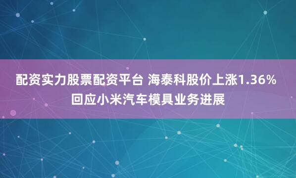 配资实力股票配资平台 海泰科股价上涨1.36% 回应小米汽车模具业务进展