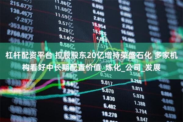 杠杆配资平台 控股股东20亿增持荣盛石化 多家机构看好中长期配置价值_炼化_公司_发展