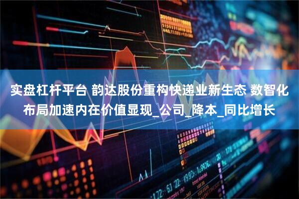 实盘杠杆平台 韵达股份重构快递业新生态 数智化布局加速内在价值显现_公司_降本_同比增长