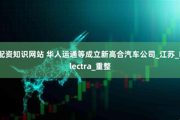 配资知识网站 华人运通等成立新高合汽车公司_江苏_Electra_重整
