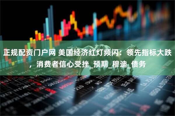 正规配资门户网 美国经济红灯频闪：领先指标大跌，消费者信心受挫_预期_穆迪_债务