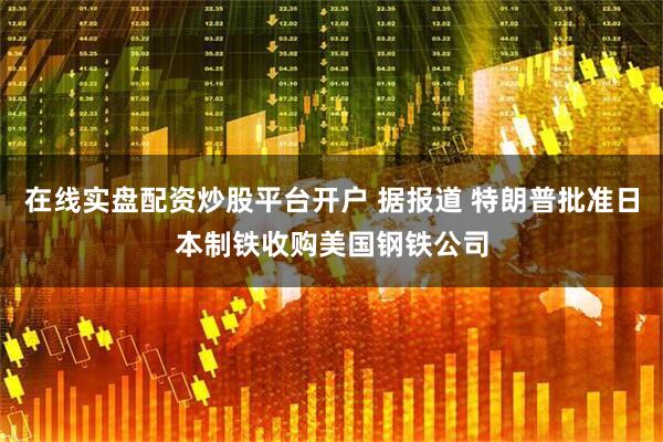 在线实盘配资炒股平台开户 据报道 特朗普批准日本制铁收购美国钢铁公司