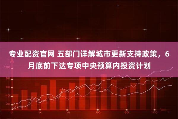 专业配资官网 五部门详解城市更新支持政策，6月底前下达专项中央预算内投资计划