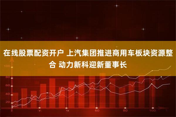 在线股票配资开户 上汽集团推进商用车板块资源整合 动力新科迎新董事长