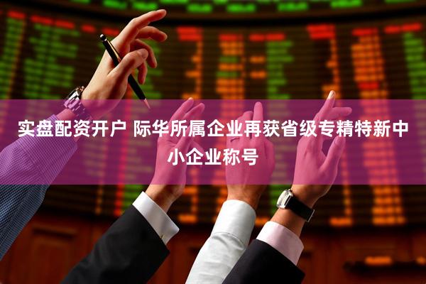 实盘配资开户 际华所属企业再获省级专精特新中小企业称号