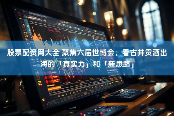 股票配资网大全 聚焦六届世博会，看古井贡酒出海的「真实力」和「新思路」