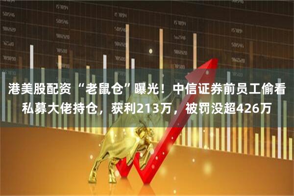 港美股配资 “老鼠仓”曝光！中信证券前员工偷看私募大佬持仓，获利213万，被罚没超426万