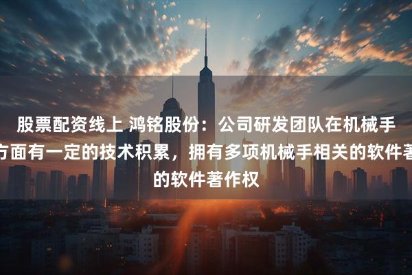 股票配资线上 鸿铭股份：公司研发团队在机械手研发方面有一定的技术积累，拥有多项机械手相关的软件著作权