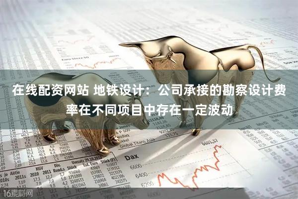 在线配资网站 地铁设计：公司承接的勘察设计费率在不同项目中存在一定波动