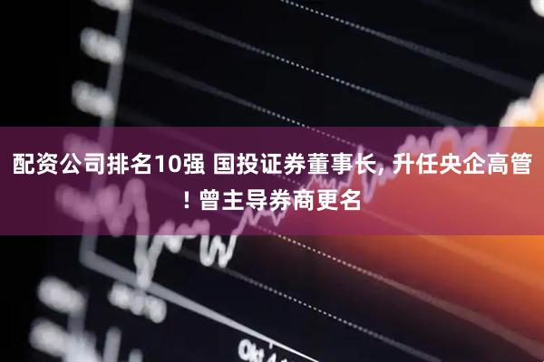 配资公司排名10强 国投证券董事长, 升任央企高管! 曾主导券商更名