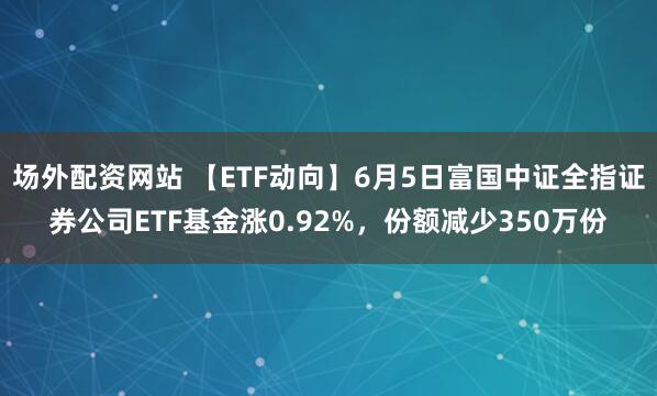 场外配资网站 【ETF动向】6月5日富国中证全指证券公司ETF基金涨0.92%，份额减少350万份