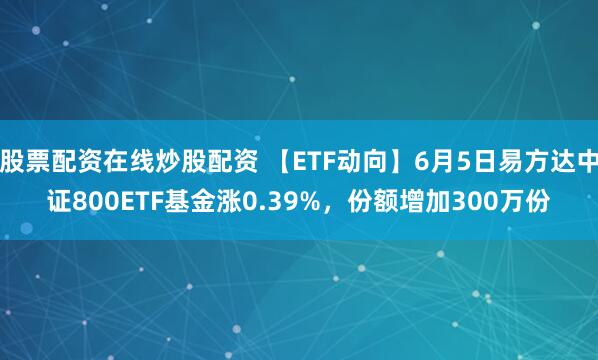 股票配资在线炒股配资 【ETF动向】6月5日易方达中证800ETF基金涨0.39%，份额增加300万份