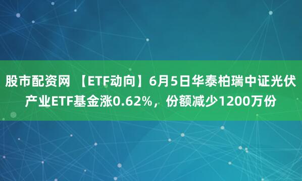 股市配资网 【ETF动向】6月5日华泰柏瑞中证光伏产业ETF基金涨0.62%，份额减少1200万份