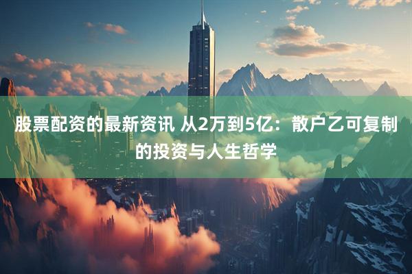 股票配资的最新资讯 从2万到5亿：散户乙可复制的投资与人生哲学