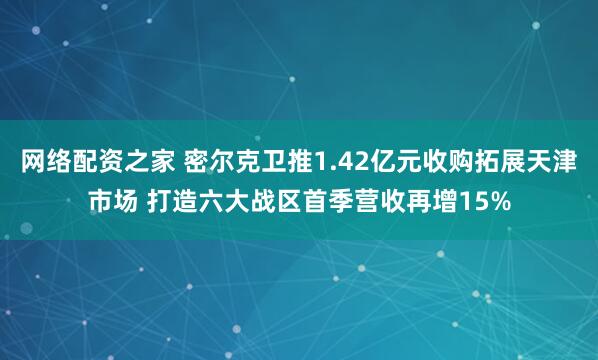 网络配资之家 密尔克卫推1.42亿元收购拓展天津市场 打造六大战区首季营收再增15%