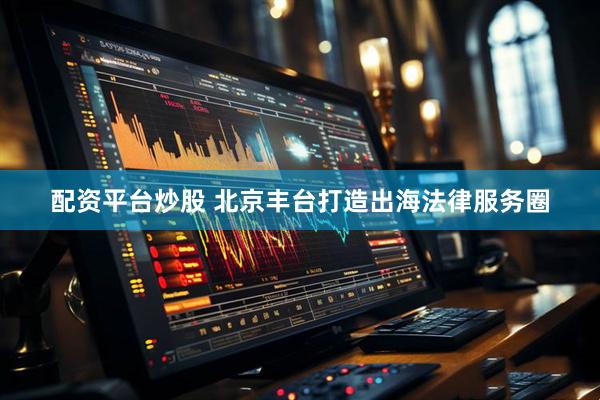 配资平台炒股 北京丰台打造出海法律服务圈