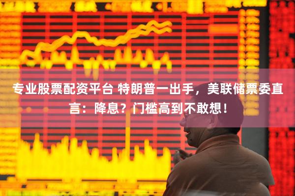 专业股票配资平台 特朗普一出手，美联储票委直言：降息？门槛高到不敢想！