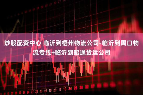 炒股配资中心 临沂到梧州物流公司-临沂到周口物流专线+临沂到昭通货运公司