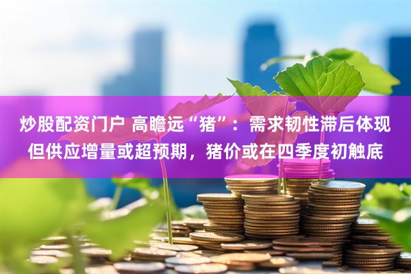 炒股配资门户 高瞻远“猪”：需求韧性滞后体现但供应增量或超预期，猪价或在四季度初触底