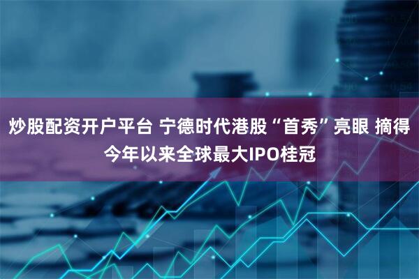 炒股配资开户平台 宁德时代港股“首秀”亮眼 摘得今年以来全球最大IPO桂冠