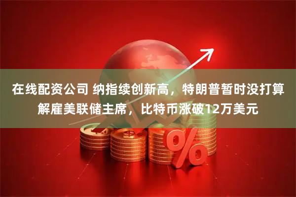 在线配资公司 纳指续创新高，特朗普暂时没打算解雇美联储主席，比特币涨破12万美元
