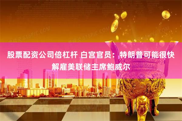 股票配资公司倍杠杆 白宫官员：特朗普可能很快解雇美联储主席鲍威尔