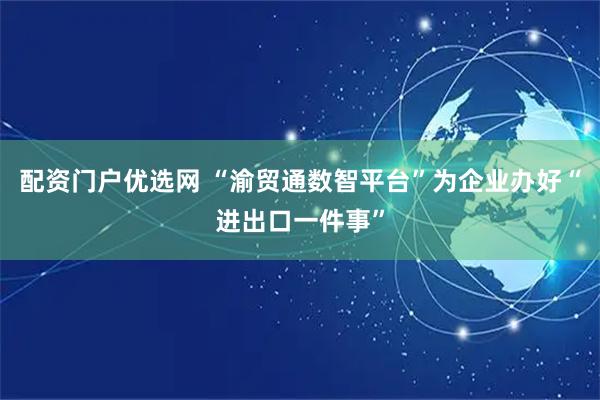 配资门户优选网 “渝贸通数智平台”为企业办好“进出口一件事”