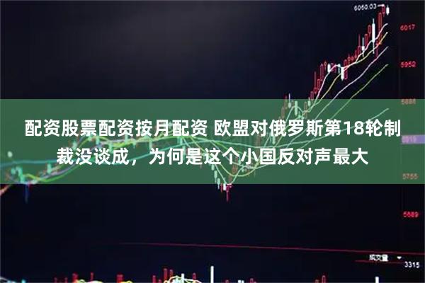 配资股票配资按月配资 欧盟对俄罗斯第18轮制裁没谈成，为何是这个小国反对声最大