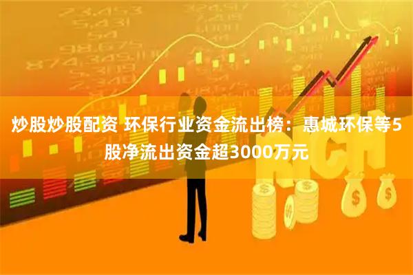 炒股炒股配资 环保行业资金流出榜：惠城环保等5股净流出资金超3000万元