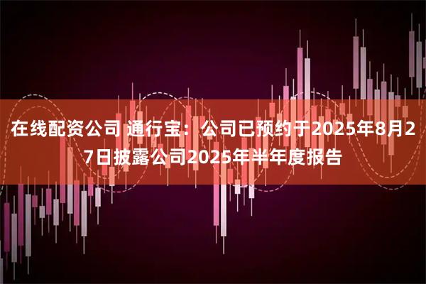 在线配资公司 通行宝：公司已预约于2025年8月27日披露公司2025年半年度报告