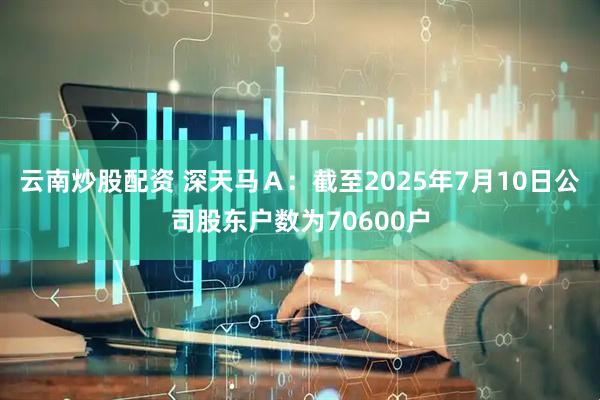 云南炒股配资 深天马Ａ：截至2025年7月10日公司股东户数为70600户
