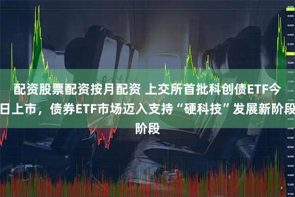 配资股票配资按月配资 上交所首批科创债ETF今日上市，债券ETF市场迈入支持“硬科技”发展新阶段