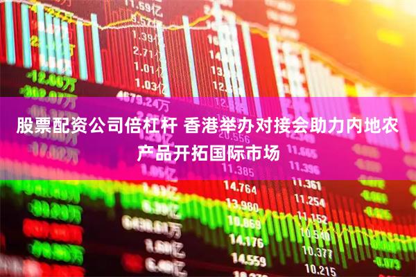 股票配资公司倍杠杆 香港举办对接会助力内地农产品开拓国际市场
