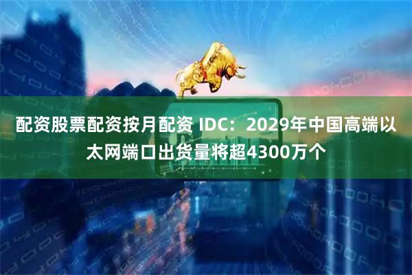 配资股票配资按月配资 IDC：2029年中国高端以太网端口出货量将超4300万个