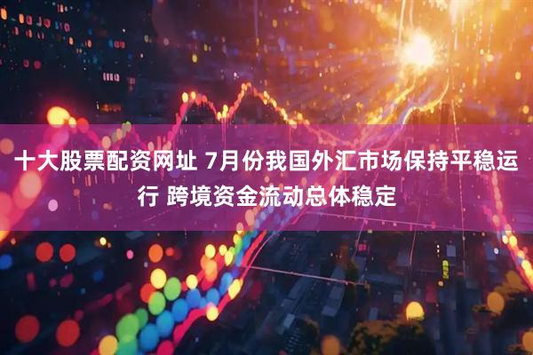 十大股票配资网址 7月份我国外汇市场保持平稳运行 跨境资金流动总体稳定