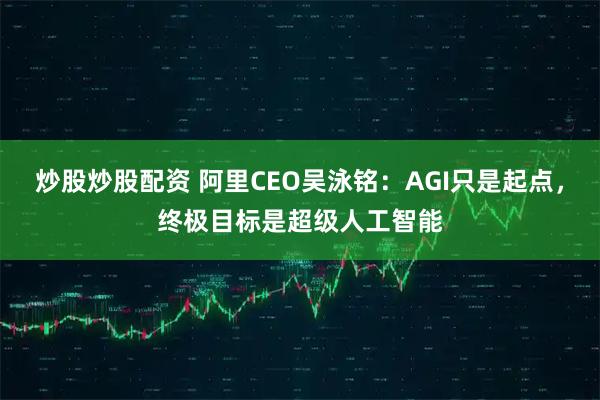 炒股炒股配资 阿里CEO吴泳铭:AGI只是起点,终极目标是超级人工智能