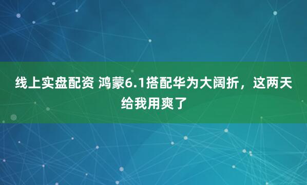 线上实盘配资 鸿蒙6.1搭配华为大阔折，这两天给我用爽了