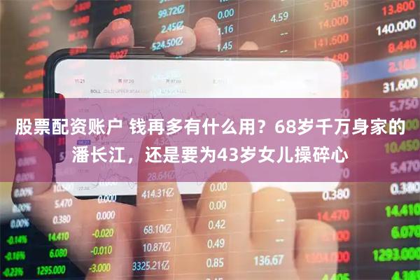 股票配资账户 钱再多有什么用？68岁千万身家的潘长江，还是要为43岁女儿操碎心